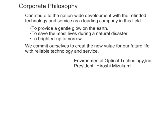 Corporate Philosophy
Contribute to the nation-wide development with the refinded technology and service as a leading company in this field.
ETo provide a gentle glow on the earth.
ETo save the most lives during a natural disaster.
ETo brighted-up tomorrow.
We commit ourselves to creat the new value for our future life with reliable technology and service.Environmental Optical Technology,inc.President@Hiroshi Mizukami